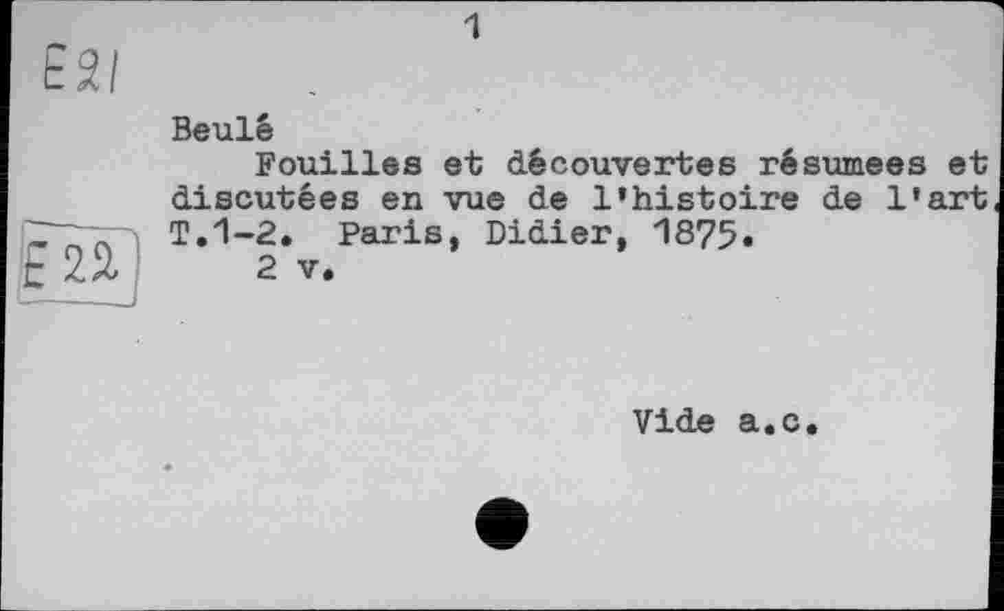 ﻿1
Beulé
Fouilles et découvertes résumées et discutées en vue de l’histoire de l'art T.1-2. Paris, Didier, 1875«
2 V.
Vide a.c